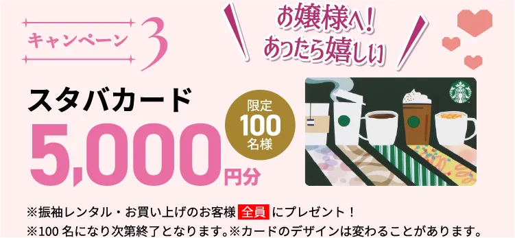 キャンペーン3。振袖レンタルまたは購入のお客様に、スターバックスカード5,000円分をプレゼント。先着100名様限定、カードのデザインは変更になる場合があります。